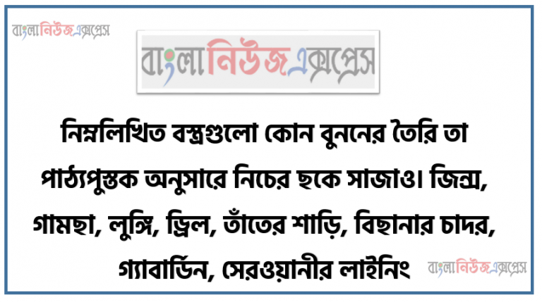 নিম্নলিখিত বস্ত্রগুলাে কোন বুননের তৈরি তা পাঠ্যপুস্তক অনুসারে নিচের ছকে সাজাও। জিন্স, গামছা, লুঙ্গি, ড্রিল, তাঁতের শাড়ি, বিছানার চাদর, গ্যাবার্ডিন, সেরওয়ানীর লাইনিং, ভয়েল, পর্দার কাপড়।