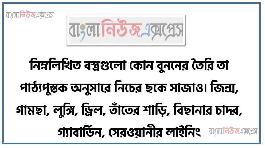 নিম্নলিখিত বস্ত্রগুলাে কোন বুননের তৈরি তা পাঠ্যপুস্তক অনুসারে নিচের ছকে সাজাও। জিন্স, গামছা, লুঙ্গি, ড্রিল, তাঁতের শাড়ি, বিছানার চাদর, গ্যাবার্ডিন, সেরওয়ানীর লাইনিং, ভয়েল, পর্দার কাপড়।
