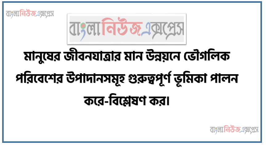 মানুষের জীবনযাত্রার মান উন্নয়নে ভৌগলিক পরিবেশের উপাদানসমূহ গুরুত্বপূর্ণ ভূমিকা পালন করে-বিশ্লেষণ কর