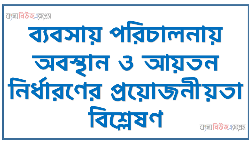 ব্যবসায় পরিচালনায় অবস্থান ও আয়তন নির্ধারণের প্রয়োজনীয়তা বিশ্লেষণ