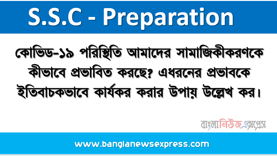 কোভিড-১৯ পরিস্থিতি আমাদের সামাজিকীকরণকে কীভাবে প্রভাবিত করছে? এধরনের প্রভাবকে ইতিবাচকভাবে কার্যকর করার উপায় উল্লেখ কর।