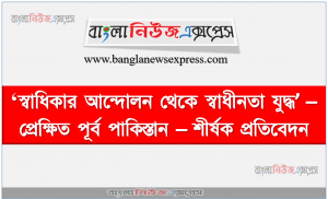 ‘স্বাধিকার আন্দোলন থেকে স্বাধীনতা যুদ্ধ’ – প্রেক্ষিত পূর্ব পাকিস্তান – শীর্ষক প্রতিবেদন, আইয়ুব খানের সামরিক শাসন ও এর বিরুদ্ধে সংঘটিত বিভিন্ন আন্দোলনের উল্লেখ পূর্ব পাকিস্তানের প্রতি পশ্চিম পাকিস্তানের শাসকগােষ্ঠীর বিভিন্ন বৈষম্যের প্রেক্ষিতে বঙ্গবন্ধুর ছয় দফা