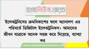 ইলেকট্রনিসের ক্রমবিকাশের ফলে অ্যানালগ এর পরিবর্তে ডিজিটাল ইলেকট্রনিকস। আমাদের জীবন যাত্রাকে অনেক সহজ করে দিয়েছে, ব্যাখ্যা কর