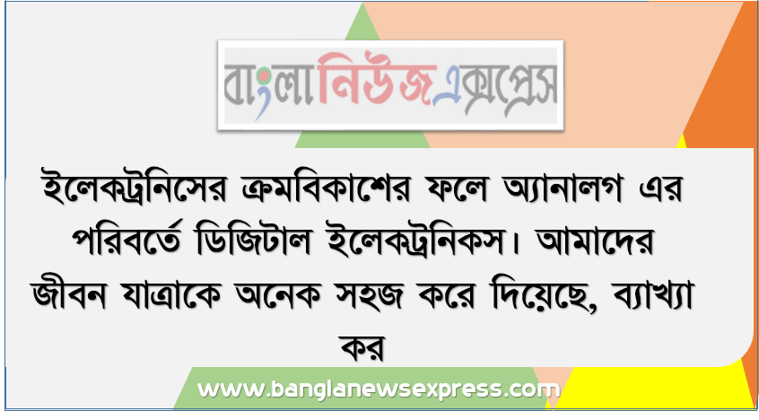 ইলেকট্রনিসের ক্রমবিকাশের ফলে অ্যানালগ এর পরিবর্তে ডিজিটাল ইলেকট্রনিকস। আমাদের জীবন যাত্রাকে অনেক সহজ করে দিয়েছে, ব্যাখ্যা কর