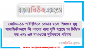 কোভিড-১৯ পরিস্থিতিতে তােমার মতাে শিশুদের সুষ্ঠু সামাজিকীকরণে কী ধরনের বাধা সৃষ্টি হয়েছে তা চিহ্নিত কর এবং এই বাধাগুলাে দূরীকরণে পরিবার, সমাজ ও বিদ্যালয়ের কাছ থেকে কী ধরনের সহযােগিতা প্রত্যাশা কর তা ব্যাখ্যা কর।