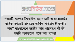 “একটি দেশের উৎপাদিত দ্রব্যসামগ্রী ও সেবাকর্মের বার্ষিক সর্বমােট প্রবাহের আর্থিক পরিমান-ই জাতীয় আয়” বাংলাদেশে জাতীয় আয় পরিমাপে কী কী পদ্ধতি ব্যবহারের পক্ষে তার ব্যাখ্যা।