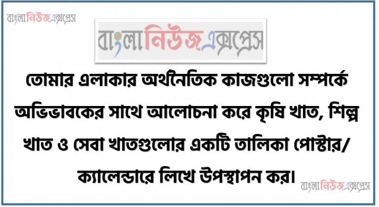 তোমার এলাকার অর্থনৈতিক কাজগুলো সম্পর্কে অভিভাবকের সাথে আলোচনা করে কৃষি খাত, শিল্প খাত ও সেবা খাতগুলোর একটি তালিকা পোস্টার/ ক্যালেন্ডারে লিখে উপস্থাপন কর।