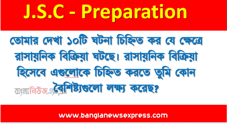 তােমার দেখা ১০টি ঘটনা চিহ্নিত কর যে ক্ষেত্রে রাসায়নিক বিক্রিয়া ঘটছে। রাসায়নিক বিক্রিয়া হিসেবে এগুলােকে চিহ্নিত করতে তুমি কোন বৈশিষ্ট্যগুলাে লক্ষ্য করেছ? এরমধ্যে থেকে যে কোনাে একটি ঘটনার ক্ষেত্রে যে রাসায়নিক বিক্রিয়া সংঘটিত হচ্ছে তার সমীকরণ লিখ ও বিক্রিয়াটি কোন ধরনের রাসায়নিক বিক্রিয়া ও কেন তা নির্ধারন কর।