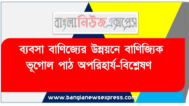 ব্যবসা বাণিজ্যের উন্নয়নে বাণিজ্যিক ভূগোল পাঠ অপরিহার্য-বিশ্লেষণ