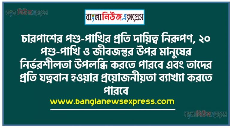 চারপাশের পশু-পাখির প্রতি দায়িত্ব নিরূপণ, ২০ পশু-পাখি ও জীবজন্তুর উপর মানুষের নির্ভরশীলতা উপলব্ধি করতে পারবে এবং তাদের প্রতি যত্নবান হওয়ার প্রয়োজনীয়তা ব্যাখ্যা করতে পারবে