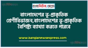 বাংলাদেশের ভূ-প্রাকৃতিক শ্রেণীবিভাজন, বাংলাদেশের ভূ-প্রাকৃতিক বৈশিষ্ট্য ব্যাখ্যা করতে পারবে,ছক আকারে বাংলাদেশের ভূ-প্রাকৃতিক শ্রেণীবিভাগ, প্রদর্শিত শ্রেণীবিভাগ অনুযায়ী ভূপ্রকৃতির বর্ণনা