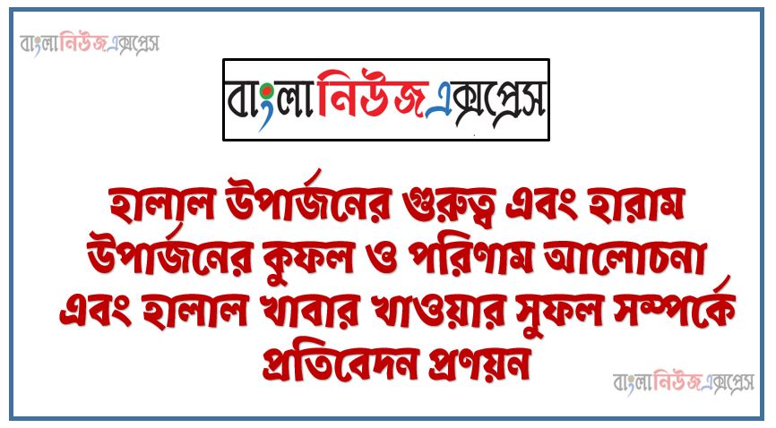 হালাল উপার্জনের গুরুত্ব এবং হারাম উপার্জনের কুফল ও পরিণাম আলােচনা এবং হালাল খাবার খাওয়ার সুফল সম্পর্কে প্রতিবেদন প্রণয়ন,হালাল উপার্জন সম্পর্কে বর্ণনা, হালাল উপার্জনের পদ্ধতি, হালাল উপার্জনের গুরুত্ব,হারাম উপার্জনের কুফল ও পরিণাম, হালাল খাবারের সুফল