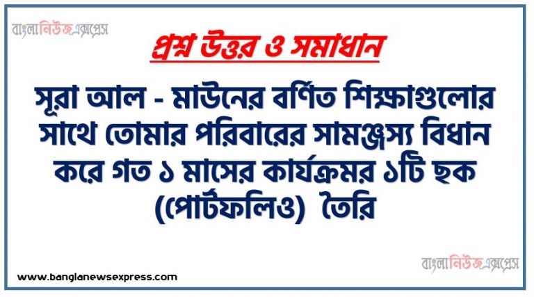 সূরা আল - মাউনের বর্ণিত শিক্ষাগুলোর সাথে তোমার পরিবারের সামঞ্জস্য বিধান করে গত ১ মাসের কার্যক্রমর ১টি ছক (পোর্টফলিও) তৈরি,সূরা আল – মাউনের অর্থ ব্যাখ্যা করতে পারবে। সূরা আল মাউনের শিক্ষাগুলাে ব্যক্তিগত, পারিবারিক ও সামাজিক জীবনে প্রয়ােগ করতে পারবে