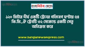 ১২০ মিটার দীর্ঘ একটি ট্রেনের গতিবেগ ঘণ্টায় ৫৪ কি.মি.,ঐ ট্রেনটি ৩২ সেকেন্ডে একটি সেতু অতিক্রম করে,ট্রেনের গতিবেগ প্রতি সেকেন্ডে কত মিটার নির্ণয় করতে হবে,সেতুটির দৈর্ঘ্য কত কি.মি. তা নির্ণয় করতে হবে
