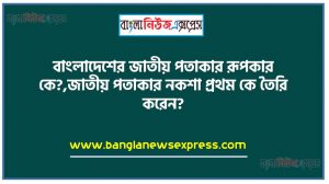 বাংলাদেশের জাতীয় পতাকার রূপকার কে?,জাতীয় পতাকার নকশা প্রথম কে তৈরি করেন?,জাতীয় পতাকা থেকে মানচিত্র বাদ দেওয়া সংক্রান্ত অধ্যাদেশ জারি করা হয় কবে?
