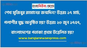 শেখ মুজিবুর রহমানের জন্মদিন? উত্তরঃ ১৭ মার্চ,পলাশীর যুদ্ধ অনুষ্ঠিত হয়? উত্তরঃ ২৩ জুন ১৭৫৭,বাংলাদেশের পতাকা প্রথম উত্তেলিত হয়? উত্তরঃ ২ মার্চ ১৯৭,ঢাকা শহরের গোড়াপত্তন হয়? উত্তরঃ মুঘল আমলে,বাংলাদেশের প্রথম অস্থায়ী সরকার গঠিত হয়?