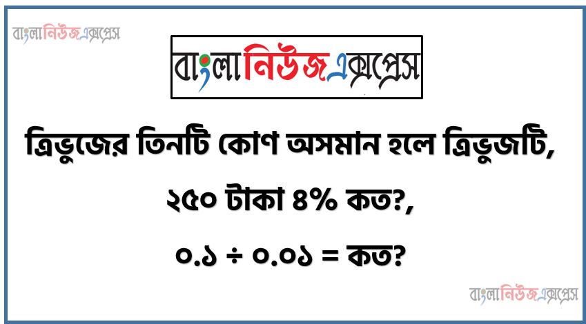 ত্রিভুজের তিনটি কোণ অসমান হলে ত্রিভুজটি,২৫০ টাকা ৪% কত?,০.১ ÷ ০.০১ = কত?,একটি ত্রিভুজে কয়টি সমকোণ থাকতে পারে?,৫০০ টাকার একটি বই ৩০% কমিশনে বিক্রয় মূল্য কত?