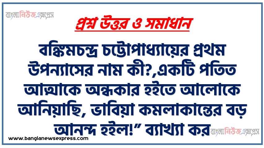 বঙ্কিমচন্দ্র চট্টোপাধ্যায়ের প্রথম উপন্যাসের নাম কী?,একটি পতিত আত্মাকে অন্ধকার হইতে আলোকে আনিয়াছি, ভাবিয়া কমলাকান্তের বড় আনন্দ হইল!” ব্যাখ্যা কর।