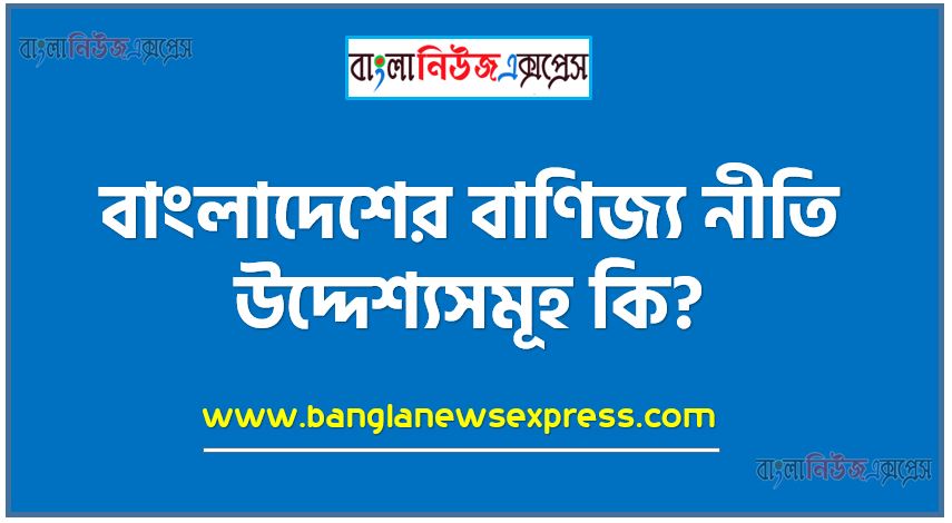 বাংলাদেশের বাণিজ্য নীতি উদ্দেশ্যসমূহ কি?, বাংলাদেশের বৈদেশিক বাণিজ্য নীতি উদ্দেশ্যসমূহ আলোচনা কর,বাংলাদেশের বাণিজ্য নীতি কি?, দেশের বাণিজ্য নীতি কাকে বলে, বাংলাদেশের বাণিজ্যে উদ্দেশ্য
