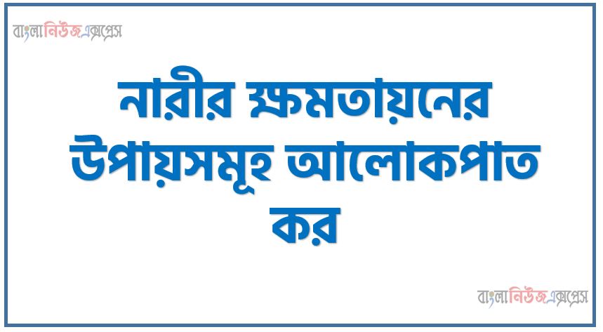 নারীর ক্ষমতায়নের উপায়সমূহ আলোকপাত কর, নারীর ক্ষমতায়নের প্রতিবন্ধকতা দূরীকরণের উপায়সমূহ আলোকপাত কর, নারীর ক্ষমতায়নের জন্য কী কী পদক্ষেপ গ্রহণ করা উচিত?