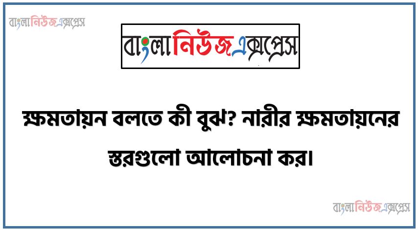 ক্ষমতায়ন বলতে কী বুঝ? নারীর ক্ষমতায়নের স্তরগুলো আলোচনা কর।, ক্ষমতায়ন কী? ক্ষমতায়নের পর্যায় বা ধাপগুলো আলোচনা কর।, নারীর ক্ষমতায়নের ধাপগুলো বর্ণনা কর