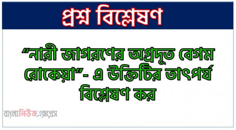 “নারী জাগরণের অগ্রদূত বেগম রোকেয়া”- এ উক্তিটির তাৎপর্য বিশ্লেষণ কর, বেগম রোকেয়াকে নারী জাগরণের অগ্রদূত বলা হয় কেন?, নারী জাগরণের অগ্রদূত হিসেবে বেগম রোকেয়ার অবদান আলোচনা কর, বেগম রোকেয়া : নারী জাগরণের অগ্রদূত