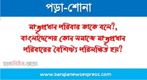মাতৃপ্রধান পরিবার কাকে বলে?, বাংলাদেশের কোন সমাজে মাতৃপ্রধান পরিবারের বৈশিষ্ট্য পরিলক্ষিত হয়?, পিতৃবাস পরিবার কাকে বলে?, মাতৃবাস পরিবার কাকে বলে?, নয়াবাস পরিবার কাকে বলে?, মাতৃসূত্রীয় পরিবার কাকে বলে?