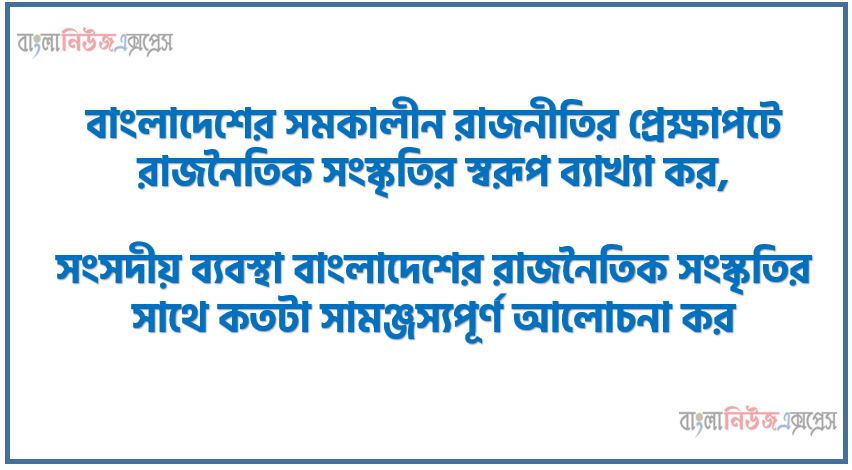 বাংলাদেশের সমকালীন রাজনীতির প্রেক্ষাপটে রাজনৈতিক সংস্কৃতির স্বরূপ ব্যাখ্যা কর,সংসদীয় ব্যবস্থা বাংলাদেশের রাজনৈতিক সংস্কৃতির সাথে কতটা সামঞ্জস্যপূর্ণ আলোচনা কর, সংসদীয় ব্যবস্থা বাংলাদেশের রাজনৈতিক সংস্কৃতি সাথে সামঞ্জস্যপূর্ণ কি না? মতামত দাও।