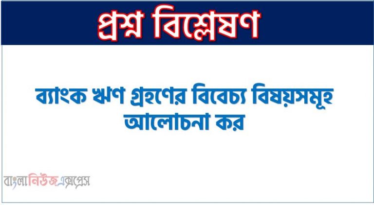 ব্যাংক ঋণ গ্রহণের বিবেচ্য বিষয়সমূহ আলোচনা কর, ব্যাংক ঋণ গ্রহণে বিবেচ্য বিষয়গুলো আলোচনা কর,ব্যাংক ঋণ মঞ্জুরে বিবেচ্য বিষয়সমূহ