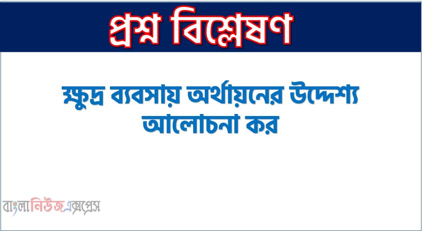 ক্ষুদ্র ব্যবসায় অর্থায়নের উদ্দেশ্য আলোচনা কর, ক্ষুদ্র ব্যবসায় অর্থায়নের লক্ষ্য কি?