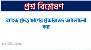 ব্যাংক প্রদত্ত ঋণের প্রকারভেদ আলোচনা কর, ব্যাংক প্রদত্ত ঋণের শ্রেণিবিভাগ কর