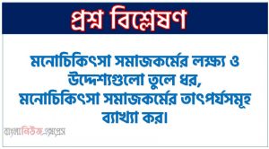 মনোচিকিৎসা সমাজকর্মের লক্ষ্য ও উদ্দেশ্যগুলো তুলে ধর,মনোচিকিৎসা সমাজকর্মের তাৎপর্যসমূহ ব্যাখ্যা কর।, মনোচিকিৎসা সমাজকর্মের লক্ষ্য ও উদ্দেশ্যসমূহ লিখ, মনোচিকিৎসা সমাজকর্মের গুরুত্ব বর্ণনা কর