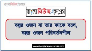 বস্তুর ওজন বা ভার কাকে বলে, বস্তুর ওজন পরিবর্তনশীল, নানা কারণে বিভিন্ন স্থানে বস্তুর ওজন বিভিন্ন হয়,বস্তুর ওজনের একক