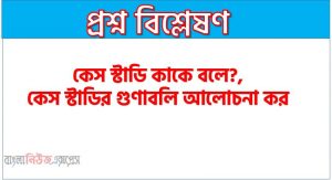 কেস স্টাডি কি?, কেস স্টাডি কাকে বলে?, কেস স্টাডির গুণাবলি আলোচনা কর, কেস স্টাডির বৈশিষ্ট্য আলোচনা কর,কেস স্টাডির সংজ্ঞা দাও, কেস স্টাডি বলতে কি বুঝ?