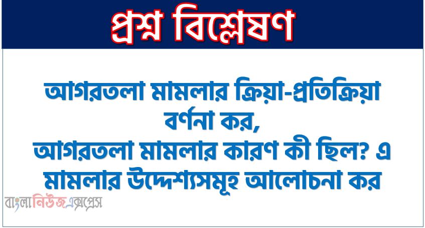 আগরতলা মামলার প্রতিক্রিয়া কেমন ছিল? এ সম্পর্কে আলোচনা কর, আগরতলা মামলার ক্রিয়া-প্রতিক্রিয়া বর্ণনা কর,আগরতলা মামলার কারণ কী ছিল? এ মামলার উদ্দেশ্যসমূহ আলোচনা কর, আগরতলা মামলার কারণ কী ছিল? এ মামলার উদ্দেশ্যাবলি বর্ণনা কর