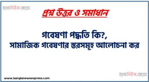 গবেষণা পদ্ধতি কি?,সামাজিক গবেষণার স্তরসমূহ আলোচনা কর,সামাজিক গবেষণার ধাপসমূহ আলোচনা কর,সামাজিক গবেষণার স্তরগুলো ব্যাখ্যা কর