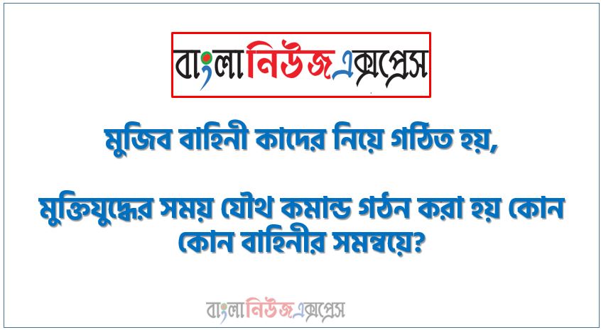 মুজিব বাহিনী কাদের নিয়ে গঠিত হয়,মুক্তিযুদ্ধের সময় যৌথ কমান্ড গঠন করা হয় কোন কোন বাহিনীর সমন্বয়ে?,যৌথ কমান্ডের প্রধান কে ছিলেন?,মুক্তিযুদ্ধের সময় পশ্চিম পাকিস্তানের রাজধানী ছিল কোথায়?