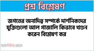 জগতের অনাদিত্ব সম্পর্কে দার্শনিকগণ কিরূপ মতবাদ দেন? আল গাজালি সেগুলো কিভাবে খণ্ডন করেন এবং নিজস্ব মতবাদ দেন আলোচনা কর।,জগতের অনাদিত্ব সম্পর্কে দার্শনিকদের যুক্তিগুলো আল গাজালি কিভাবে খণ্ডন করেন বিশ্লেষণ কর