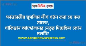 সর্বভারতীয় মুসলিম লীগ গঠন করা হয় কত সালে?,পাকিস্তান আন্দোলনের নেতৃত্ব দিয়েছিল কোন দলটি?