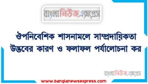 ঔপনিবেশিক শাসনামলে সাম্প্রদায়িকতার উত্থান বিকাশ ও এর ফলাফল আলোচনা কর,ঔপনিবেশিক শাসনামলে সাম্প্রদায়িকতা উদ্ভবের কারণ ও ফলাফল পর্যালোচনা কর