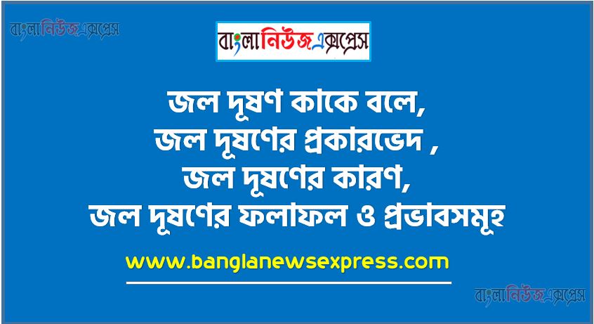 জল দূষণ কাকে বলে, জল দূষণের প্রকারভেদ , জল দূষণের কারণ, জল দূষণের ফলাফল ও প্রভাবসমূহ