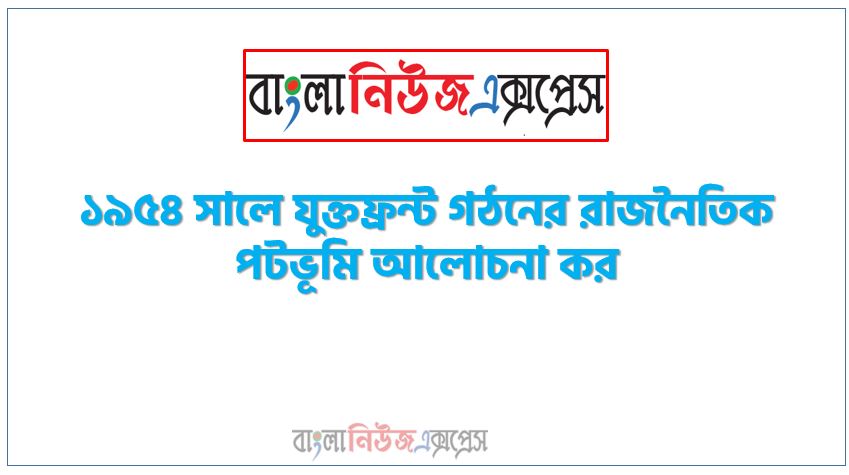 ১৯৫৪ সালে যুক্তফ্রন্ট গঠনের রাজনৈতিক পটভূমি আলোচনা কর