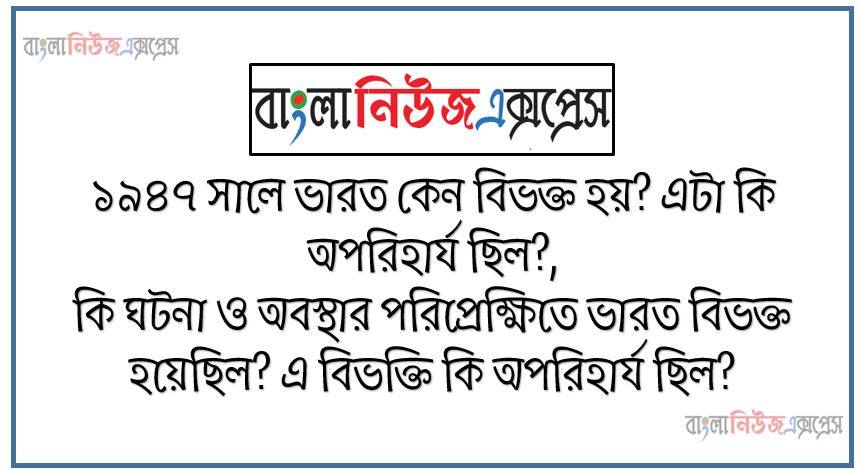 ১৯৪৭ সালে ভারত কেন বিভক্ত হয়? এটা কি অপরিহার্য ছিল?, কি ঘটনা ও অবস্থার পরিপ্রেক্ষিতে ভারত বিভক্ত হয়েছিল? এ বিভক্তি কি অপরিহার্য ছিল?
