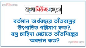 বর্তমান অর্থবছরে তাঁতবস্ত্রের উৎপাদিত পরিমাণ কত?, বস্ত্ৰ চাহিদা মেটাতে তাঁতশিল্পের অবদান কত?, মোট প্রাথমিক বিদ্যালয়ের সংখ্যা কত?, বর্তমানে সরকারি সাধারণ কলেজ কতটি?