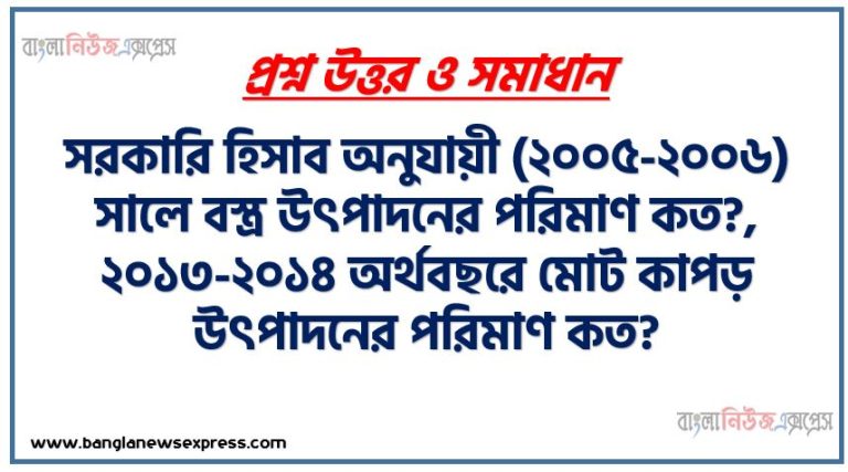 সরকারি হিসাব অনুযায়ী (২০০৫-২০০৬) সালে বস্ত্র উৎপাদনের পরিমাণ কত?, ২০১৩-২০১৪ অর্থবছরে মোট কাপড় উৎপাদনের পরিমাণ কত?, তৈরি পোশাক খাতে মোট জনবল কত?, দেশে রপ্তানি আয়ের কত শতাংশ বস্ত্রখাত থেকে আসে?, বর্তমানে কটন স্পিনিং মিলের সংখ্যা কত?, বর্তমানে সরকারি খাতে কটন স্পিনিং মিলের সংখ্যা কত?, বর্তমানে বেসরকারিখাতে কটন স্পিনিং মিলের সংখ্যা কত?, তাঁতশিল্পে নিয়োজিত শ্রমিকের সংখ্যা কত?,