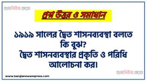 ১৯১৯ সালের দ্বৈত শাসনব্যবস্থা বলতে কি বুঝ?, দ্বৈত শাসনব্যবস্থার প্রকৃতি ও পরিধি আলোচনা কর।