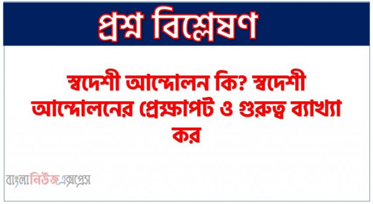 স্বদেশী আন্দোলন কি? স্বদেশী আন্দোলনের প্রেক্ষাপট ও গুরুত্ব ব্যাখ্যা কর, স্বদেশী আন্দোলনের ঐতিহাসিক গুরুত্ব কি ছিল?