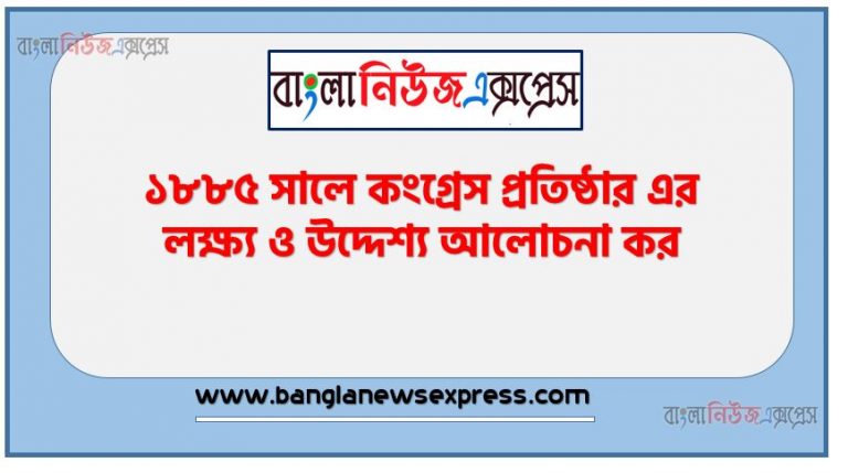 ১৮৮৫ সালে কংগ্রেস প্রতিষ্ঠার এর লক্ষ্য ও উদ্দেশ্য আলোচনা কর, ১৮৮৫ সালে কংগ্রেস প্রতিষ্ঠার ইতিহাস আলোচনা কর