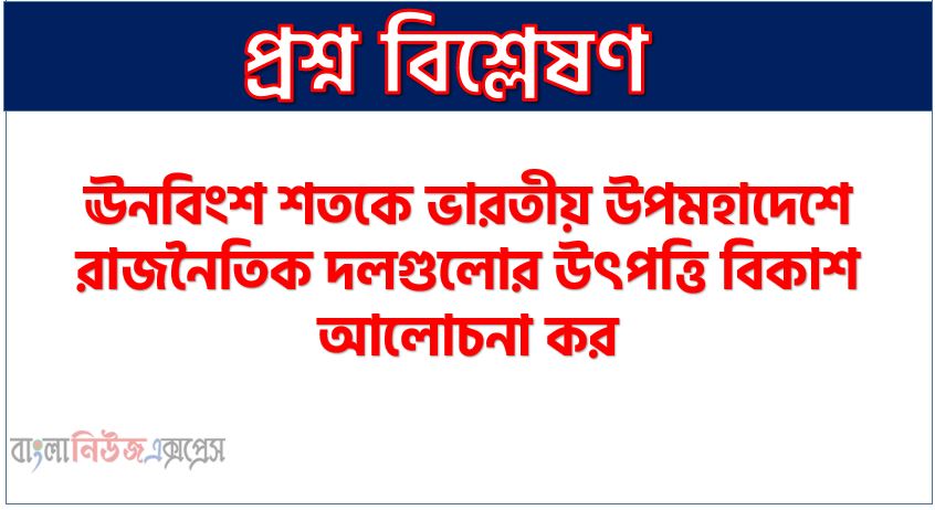 ঊনবিংশ শতকে ভারতীয় উপমহাদেশে রাজনৈতিক দলগুলোর উৎপত্তি বিকাশ আলোচনা কর