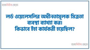 লর্ড ওয়েলেসলির অধীনতামূলক মিত্রতা ব্যবস্থা ব্যাখ্যা কর। কিভাবে ইহা কার্যকরী হয়েছিল?